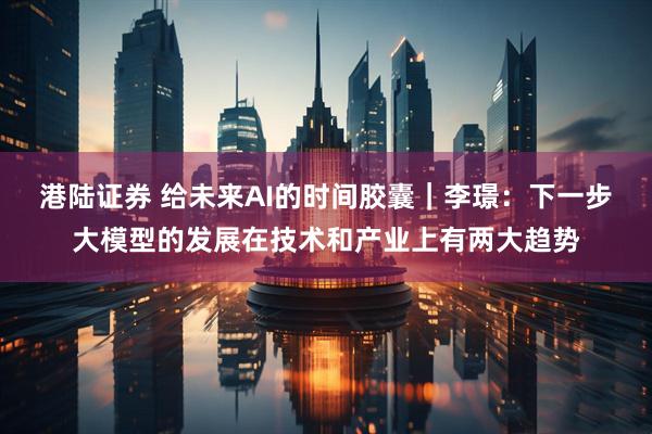 港陆证券 给未来AI的时间胶囊｜李璟：下一步大模型的发展在技术和产业上有两大趋势