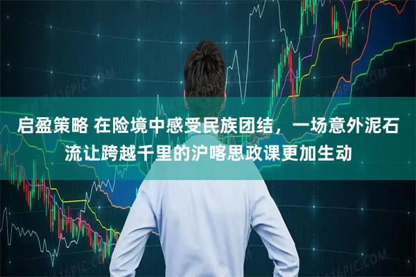 启盈策略 在险境中感受民族团结，一场意外泥石流让跨越千里的沪喀思政课更加生动