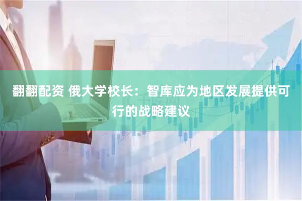 翻翻配资 俄大学校长：智库应为地区发展提供可行的战略建议