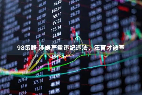 98策略 涉嫌严重违纪违法，汪育才被查