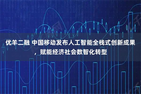 优羊二融 中国移动发布人工智能全栈式创新成果，赋能经济社会数智化转型