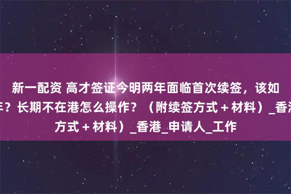新一配资 高才签证今明两年面临首次续签，该如何一次续签三年？长期不在港怎么操作？（附续签方式＋材料）_香港_申请人_工作