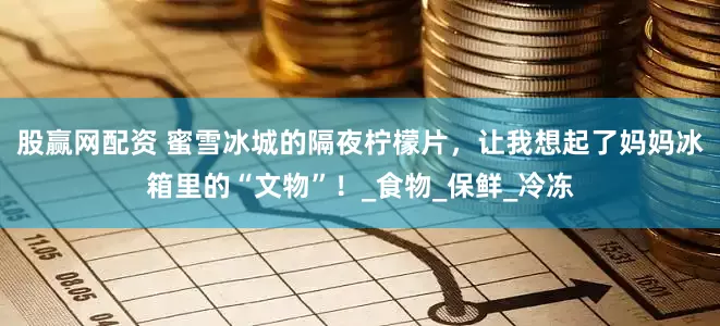 股赢网配资 蜜雪冰城的隔夜柠檬片，让我想起了妈妈冰箱里的“文物”！_食物_保鲜_冷冻