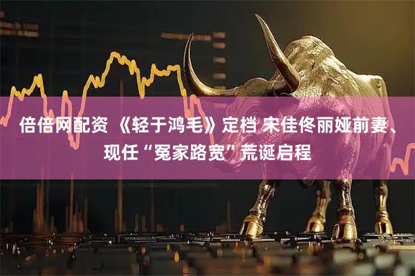 倍倍网配资 《轻于鸿毛》定档 宋佳佟丽娅前妻、现任“冤家路宽”荒诞启程