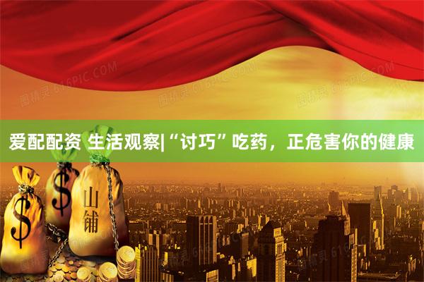 爱配配资 生活观察|“讨巧”吃药，正危害你的健康