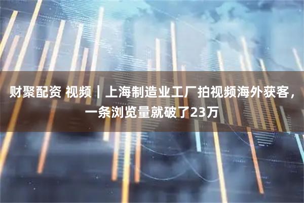 财聚配资 视频｜上海制造业工厂拍视频海外获客，一条浏览量就破了23万