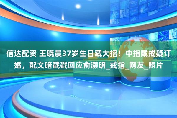 信达配资 王晓晨37岁生日藏大招！中指戴戒疑订婚，配文暗戳戳回应俞灏明_戒指_网友_照片