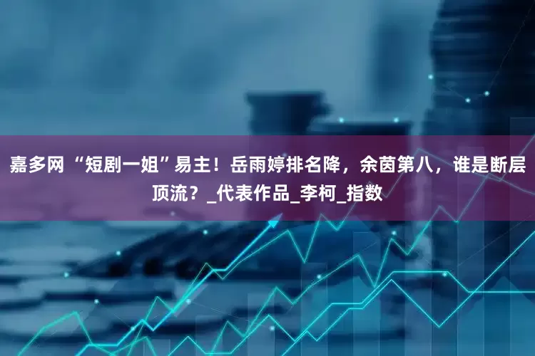 嘉多网 “短剧一姐”易主！岳雨婷排名降，余茵第八，谁是断层顶流？_代表作品_李柯_指数