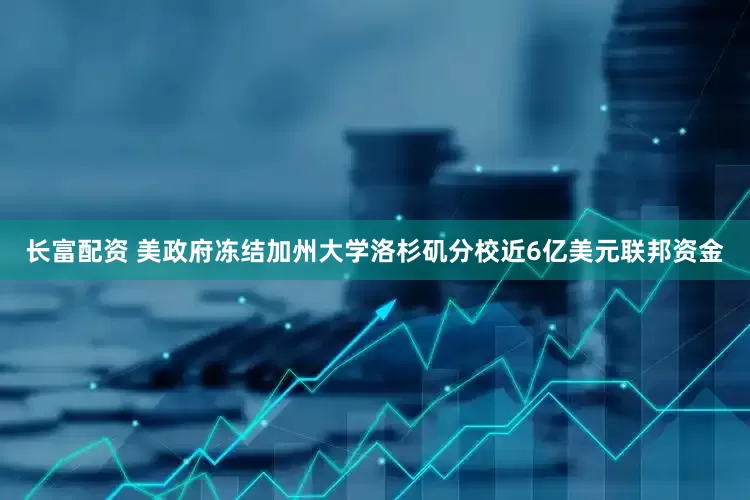 长富配资 美政府冻结加州大学洛杉矶分校近6亿美元联邦资金