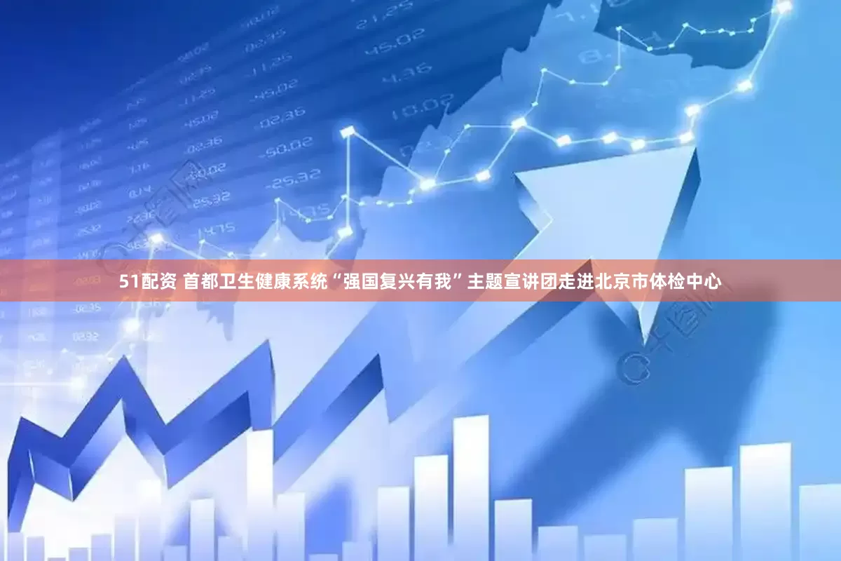 51配资 首都卫生健康系统“强国复兴有我”主题宣讲团走进北京市体检中心