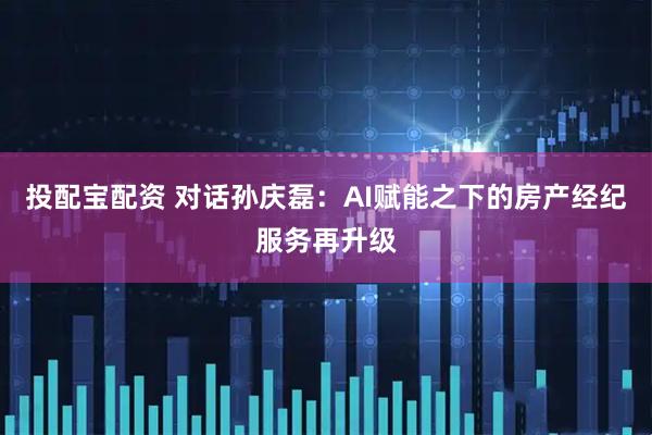 投配宝配资 对话孙庆磊：AI赋能之下的房产经纪服务再升级