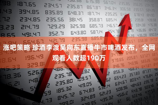 涨吧策略 珍酒李渡吴向东直播牛市啤酒发布，全网观看人数超190万