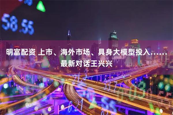 明富配资 上市、海外市场、具身大模型投入……最新对话王兴兴