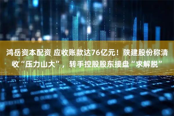 鸿岳资本配资 应收账款达76亿元！陕建股份称清收“压力山大”，转手控股股东接盘“求解脱”