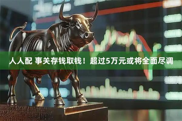 人人配 事关存钱取钱！超过5万元或将全面尽调