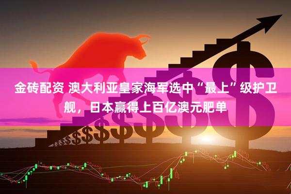 金砖配资 澳大利亚皇家海军选中“最上”级护卫舰，日本赢得上百亿澳元肥单