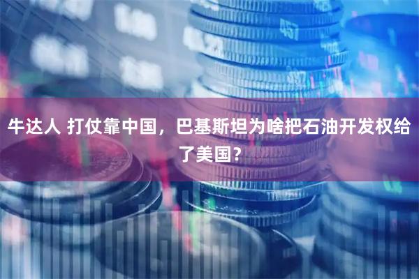 牛达人 打仗靠中国，巴基斯坦为啥把石油开发权给了美国？