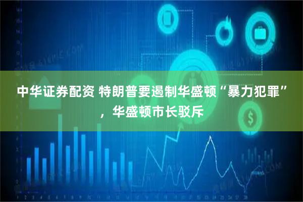 中华证券配资 特朗普要遏制华盛顿“暴力犯罪”，华盛顿市长驳斥