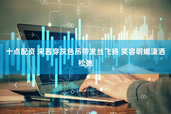 十点配资 宋茜穿灰色吊带发丝飞扬 笑容明媚潇洒松弛