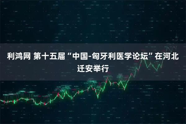利鸿网 第十五届“中国-匈牙利医学论坛”在河北迁安举行