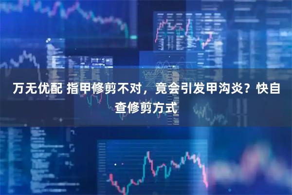 万无优配 指甲修剪不对，竟会引发甲沟炎？快自查修剪方式
