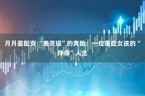 月月盈配资 “鹿灵瑶”的奔跑：一位重症女孩的“挣命”人生