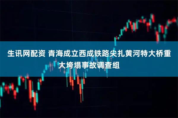 生讯网配资 青海成立西成铁路尖扎黄河特大桥重大垮塌事故调查组
