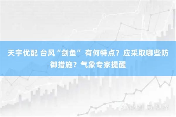 天宇优配 台风“剑鱼” 有何特点？应采取哪些防御措施？气象专家提醒