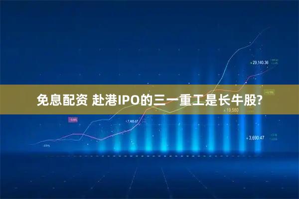 免息配资 赴港IPO的三一重工是长牛股?