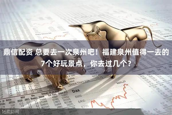 鼎信配资 总要去一次泉州吧！福建泉州值得一去的7个好玩景点，你去过几个？