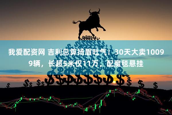 我爱配资网 吉利总算扬眉吐气！30天大卖10099辆，长超5米仅11万，配魔毯悬挂