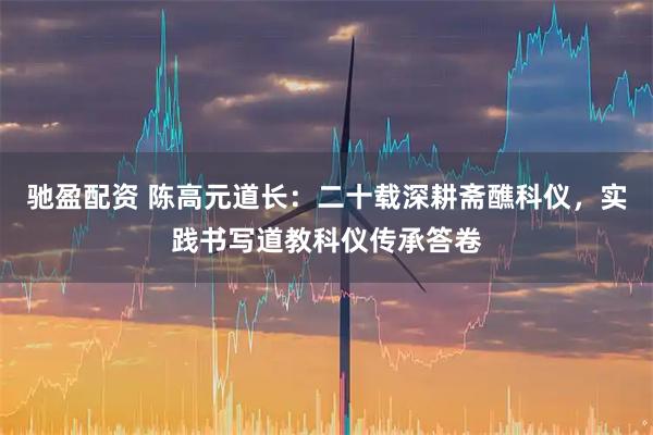驰盈配资 陈高元道长：二十载深耕斋醮科仪，实践书写道教科仪传承答卷