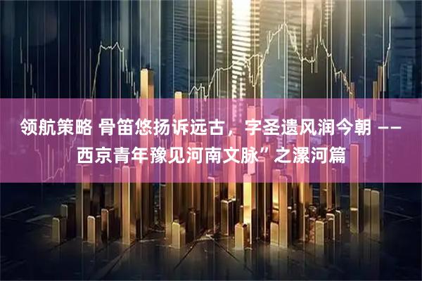 领航策略 骨笛悠扬诉远古，字圣遗风润今朝 ——西京青年豫见河南文脉”之漯河篇