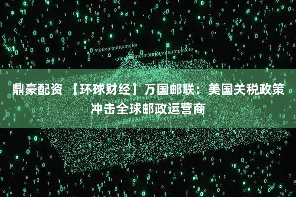 鼎豪配资 【环球财经】万国邮联：美国关税政策冲击全球邮政运营商