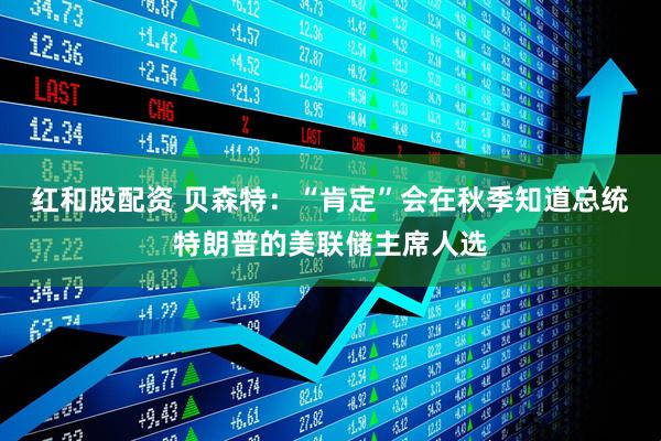 红和股配资 贝森特：“肯定”会在秋季知道总统特朗普的美联储主席人选