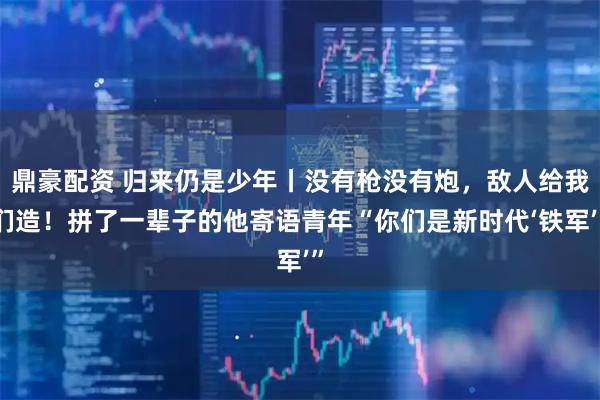 鼎豪配资 归来仍是少年丨没有枪没有炮，敌人给我们造！拼了一辈子的他寄语青年“你们是新时代‘铁军’”