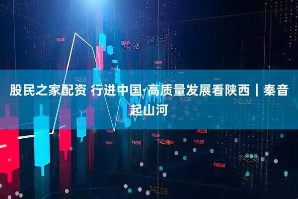 股民之家配资 行进中国·高质量发展看陕西｜秦音起山河