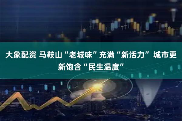 大象配资 马鞍山“老城味”充满“新活力” 城市更新饱含“民生温度”