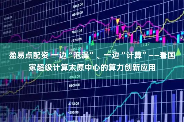 盈易点配资 一边“泡澡”、一边“计算”——看国家超级计算太原中心的算力创新应用