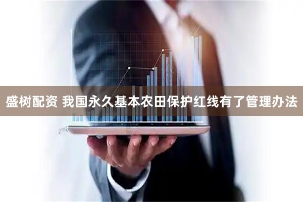 盛树配资 我国永久基本农田保护红线有了管理办法