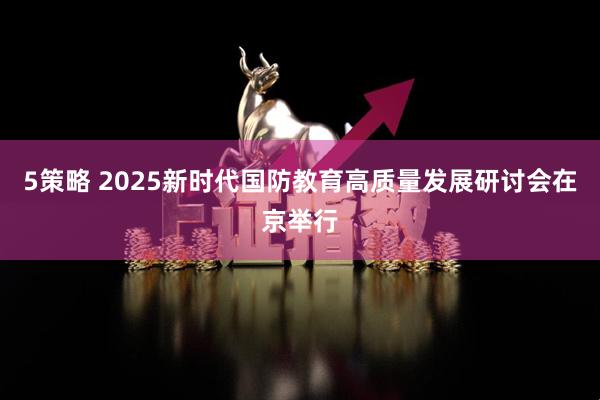 5策略 2025新时代国防教育高质量发展研讨会在京举行