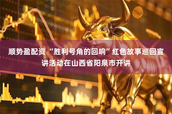 顺势盈配资 “胜利号角的回响”红色故事巡回宣讲活动在山西省阳泉市开讲