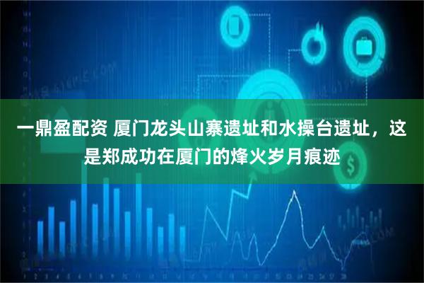 一鼎盈配资 厦门龙头山寨遗址和水操台遗址，这是郑成功在厦门的烽火岁月痕迹