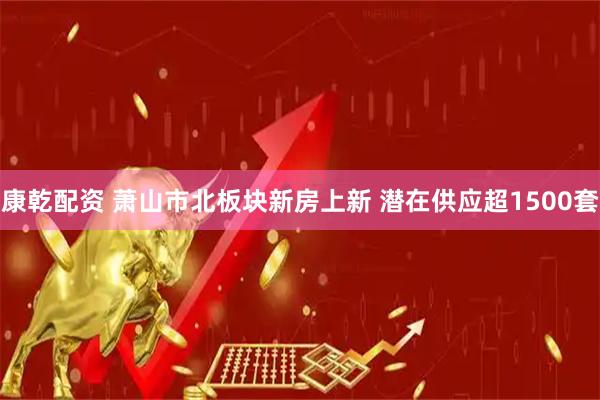 康乾配资 萧山市北板块新房上新 潜在供应超1500套