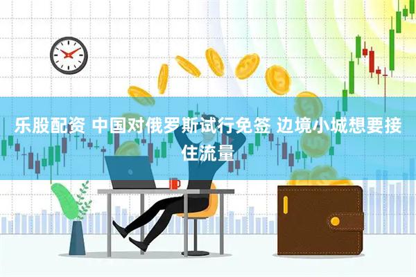 乐股配资 中国对俄罗斯试行免签 边境小城想要接住流量