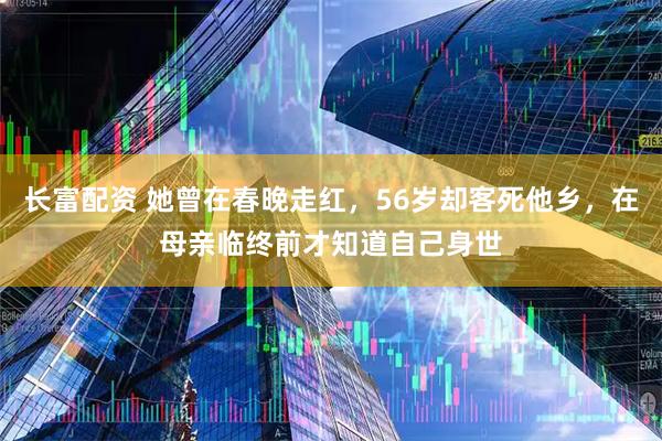 长富配资 她曾在春晚走红，56岁却客死他乡，在母亲临终前才知道自己身世