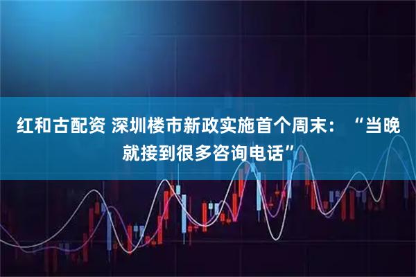 红和古配资 深圳楼市新政实施首个周末： “当晚就接到很多咨询电话”