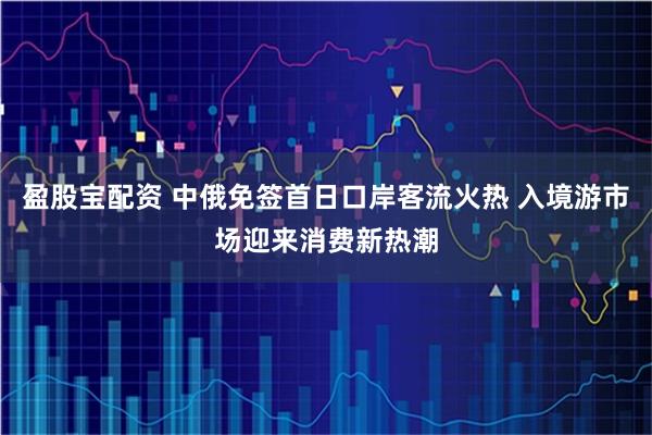 盈股宝配资 中俄免签首日口岸客流火热 入境游市场迎来消费新热潮