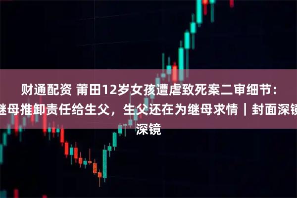 财通配资 莆田12岁女孩遭虐致死案二审细节：继母推卸责任给生父，生父还在为继母求情｜封面深镜