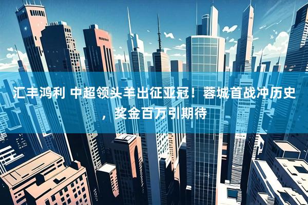 汇丰鸿利 中超领头羊出征亚冠！蓉城首战冲历史，奖金百万引期待